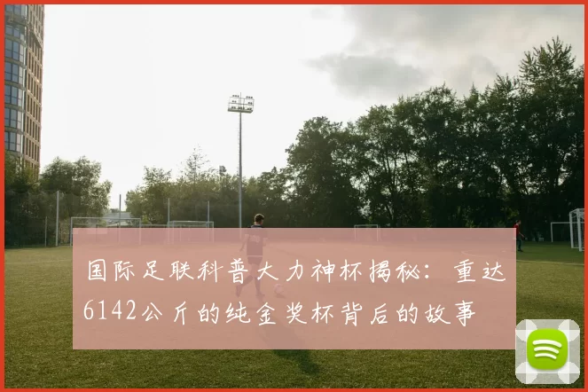 国际足联科普大力神杯揭秘：重达6142公斤的纯金奖杯背后的故事