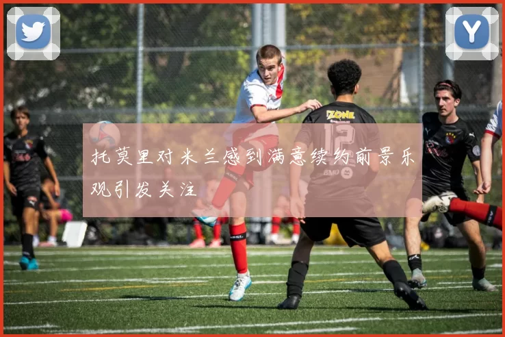 托莫里对米兰感到满意续约前景乐观引发关注