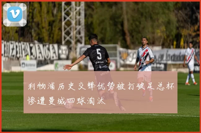 利物浦历史交锋优势被打破足总杯惨遭曼城四球淘汰