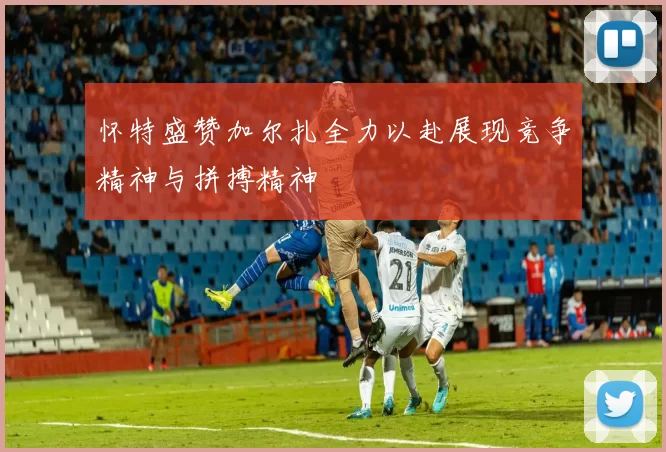 怀特盛赞加尔扎全力以赴展现竞争精神与拼搏精神