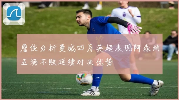 詹俊分析曼城四月英超表现阿森纳五场不败延续对决优势
