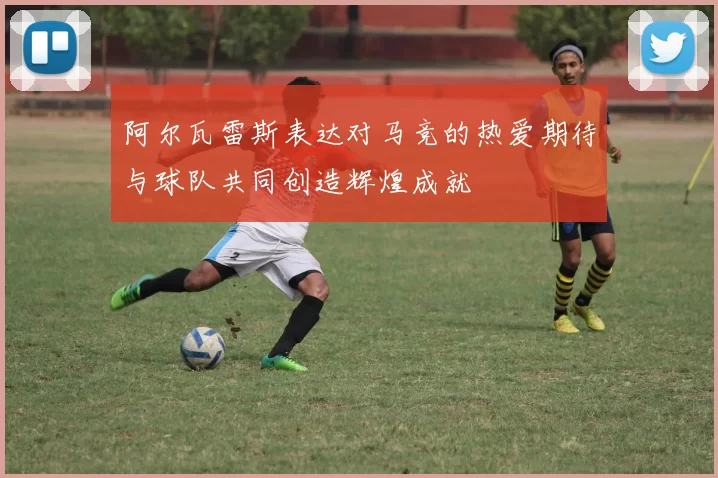 阿尔瓦雷斯表达对马竞的热爱期待与球队共同创造辉煌成就