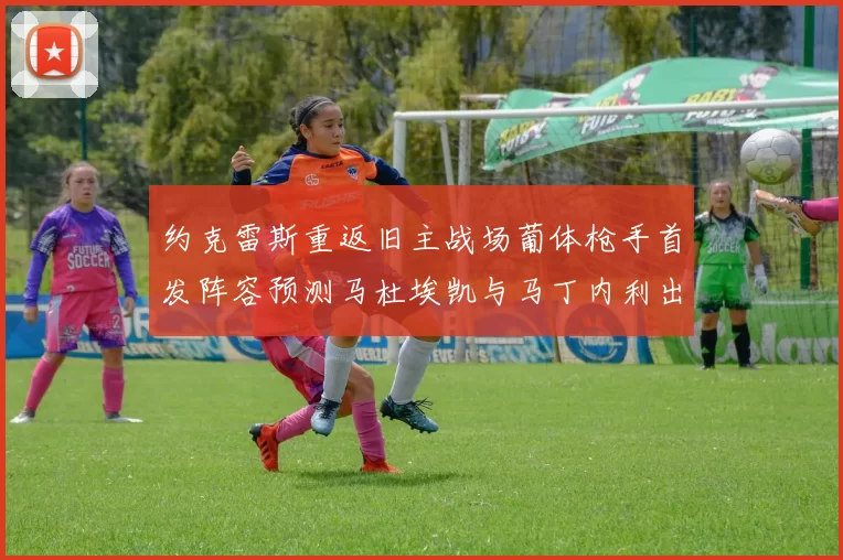 约克雷斯重返旧主战场葡体枪手首发阵容预测马杜埃凯与马丁内利出战
