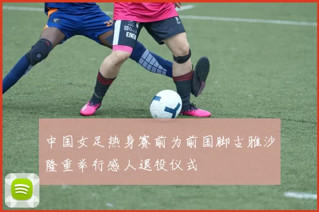 中国女足热身赛前为前国脚古雅沙隆重举行感人退役仪式